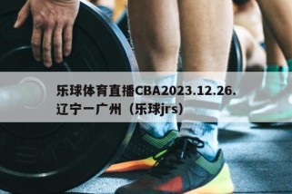 乐球体育直播CBA2023.12.26.辽宁一广州（乐球jrs）