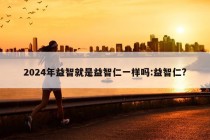 2024年益智就是益智仁一样吗:益智仁?