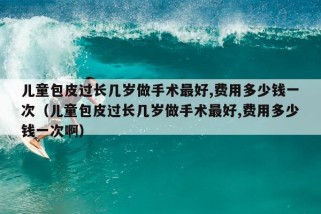 儿童包皮过长几岁做手术最好,费用多少钱一次（儿童包皮过长几岁做手术最好,费用多少钱一次啊）