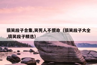 搞笑段子合集,笑死人不偿命（搞笑段子大全,搞笑段子精选）