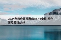 2024年动作冒险游戏GTAV全称:动作冒险游戏gta5