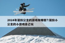 2024年装扮公主的游戏有哪些?:装扮小公主的小游戏自己玩