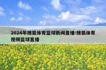 2024年搜狐体育篮球新闻直播:搜狐体育视频篮球直播