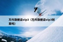 万代旗舰店vip3（万代旗舰店vip3划算吗）