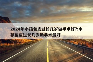 2024年小孩包皮过长几岁做手术好?:小孩包皮过长几岁动手术最好