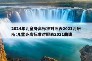 2024年儿童身高标准对照表2021儿研所:儿童身高标准对照表2021曲线