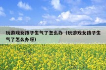 玩游戏女孩子生气了怎么办（玩游戏女孩子生气了怎么办呀）