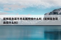 尿频尿急尿不尽去医院挂什么科（尿频尿急尿血挂什么科）