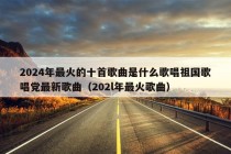 2024年最火的十首歌曲是什么歌唱祖国歌唱党最新歌曲（202l年最火歌曲）