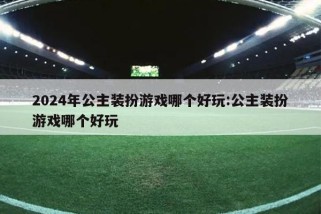 2024年公主装扮游戏哪个好玩:公主装扮游戏哪个好玩