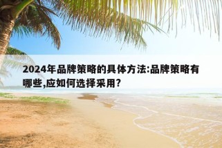 2024年品牌策略的具体方法:品牌策略有哪些,应如何选择采用?