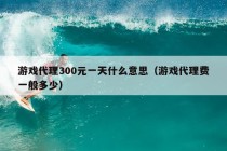 游戏代理300元一天什么意思（游戏代理费一般多少）