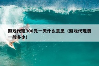 游戏代理300元一天什么意思（游戏代理费一般多少）