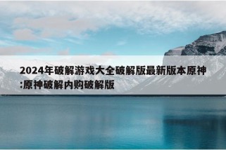 2024年破解游戏大全破解版最新版本原神:原神破解内购破解版