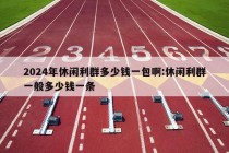 2024年休闲利群多少钱一包啊:休闲利群一般多少钱一条