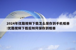 2024年优酷视频下载怎么保存到手机相册:优酷视频下载后如何保存到相册