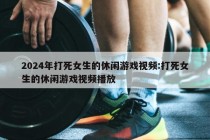 2024年打死女生的休闲游戏视频:打死女生的休闲游戏视频播放