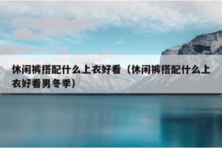 休闲裤搭配什么上衣好看（休闲裤搭配什么上衣好看男冬季）