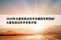 2024年儿童包皮过长手术最佳年龄阶段:儿童包皮过长手术多少钱