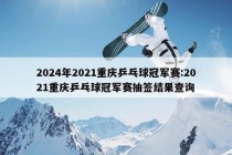 2024年2021重庆乒乓球冠军赛:2021重庆乒乓球冠军赛抽签结果查询