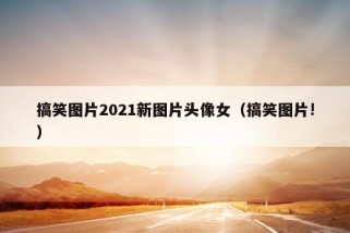 搞笑图片2021新图片头像女（搞笑图片!）