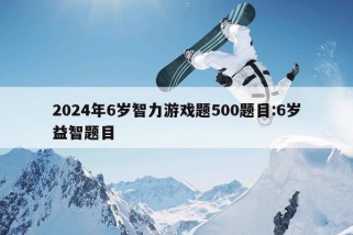 2024年6岁智力游戏题500题目:6岁益智题目