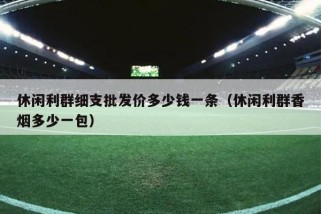 休闲利群细支批发价多少钱一条（休闲利群香烟多少一包）