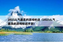 2023人气最高的游戏枪战（2023人气最高的游戏枪战手游）