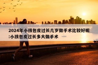 2024年小孩包皮过长几岁做手术比较好呢:小孩包皮过长多大做手术