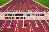 2024年全国早教排行榜前十名:全国早教排行榜前十名2023年