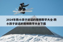 2024年教小孩子说话的视频教学大全:教小孩子说话的视频教学大全下载