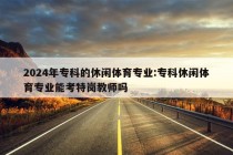 2024年专科的休闲体育专业:专科休闲体育专业能考特岗教师吗