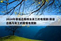 2024年霸道总裁和女员工的电视剧:霸道总裁与员工的爱情电视剧