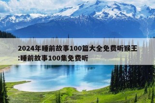 2024年睡前故事100篇大全免费听猴王:睡前故事100集免费听