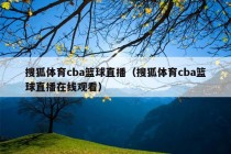 搜狐体育cba篮球直播（搜狐体育cba篮球直播在线观看）