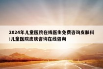 2024年儿童医院在线医生免费咨询皮肤科:儿童医院皮肤咨询在线咨询