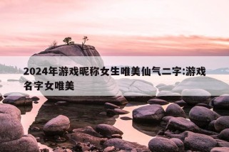 2024年游戏昵称女生唯美仙气二字:游戏名字女唯美