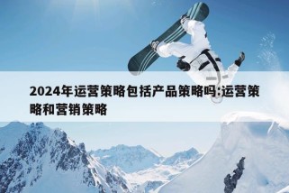 2024年运营策略包括产品策略吗:运营策略和营销策略