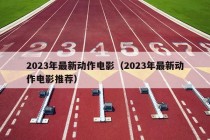 2023年最新动作电影（2023年最新动作电影推荐）