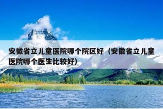 安徽省立儿童医院哪个院区好（安徽省立儿童医院哪个医生比较好）