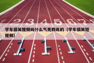 学车搞笑视频叫什么气死教练的（学车搞笑短视频）