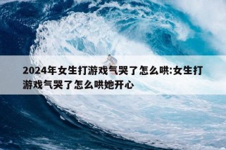 2024年女生打游戏气哭了怎么哄:女生打游戏气哭了怎么哄她开心