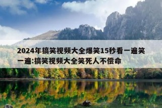 2024年搞笑视频大全爆笑15秒看一遍笑一遍:搞笑视频大全笑死人不偿命