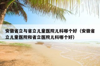 安徽省立与省立儿童医院儿科哪个好（安徽省立儿童医院和省立医院儿科哪个好）