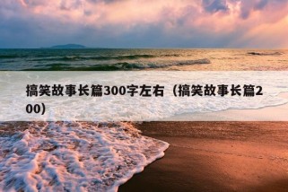 搞笑故事长篇300字左右（搞笑故事长篇200）