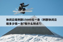 休闲云端利群15000元一条（利群休闲云端多少钱一包?有什么特点?）