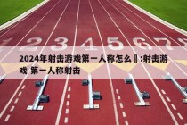 2024年射击游戏第一人称怎么甿:射击游戏 第一人称射击