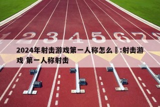 2024年射击游戏第一人称怎么甿:射击游戏 第一人称射击