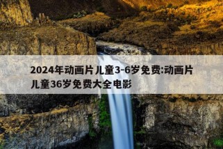 2024年动画片儿童3-6岁免费:动画片儿童36岁免费大全电影