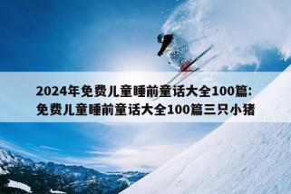 2024年免费儿童睡前童话大全100篇:免费儿童睡前童话大全100篇三只小猪